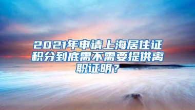 2021年申请上海居住证积分到底需不需要提供离职证明？