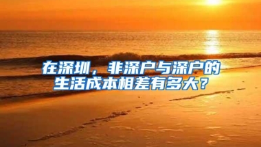 在深圳，非深户与深户的生活成本相差有多大？