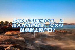 上海人才引进转户口，上海人才引进政策，多久可以拿到上海户口？