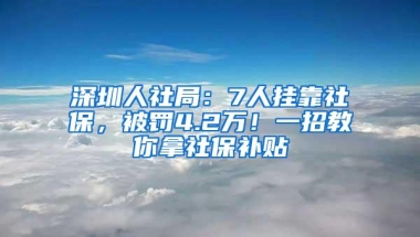 深圳人社局：7人挂靠社保，被罚4.2万！一招教你拿社保补贴