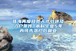 珠海再度放宽人才引进及入户条件 本科毕业5年内可先落户后就业