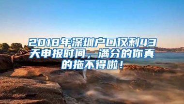 2018年深圳户口仅剩43天申报时间，满分的你真的拖不得啦！