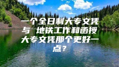 一个全日制大专文凭与 地铁工作和函授大专文凭那个更好一点？