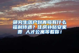 研究生落户到青岛有什么福利待遇？住房补贴安家费 人才公寓等着你！