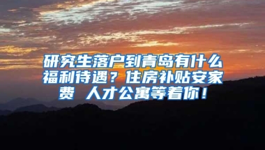 研究生落户到青岛有什么福利待遇？住房补贴安家费 人才公寓等着你！