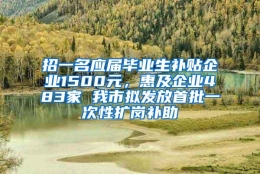 招一名应届毕业生补贴企业1500元，惠及企业483家 我市拟发放首批一次性扩岗补助