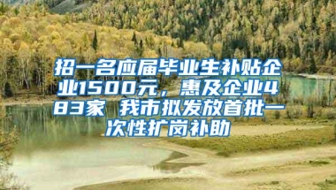 招一名应届毕业生补贴企业1500元，惠及企业483家 我市拟发放首批一次性扩岗补助