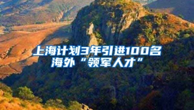 上海计划3年引进100名海外“领军人才”