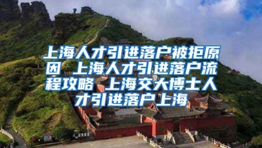 上海人才引进落户被拒原因 上海人才引进落户流程攻略 上海交大博士人才引进落户上海