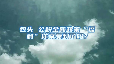 包头 公积金新政策“福利”你享受到了吗？