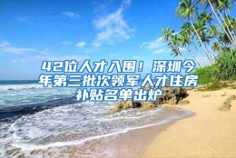 42位人才入围！深圳今年第三批次领军人才住房补贴名单出炉