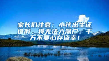 家长们注意：小孩出生证造假，将无法入深户，千万不要心存侥幸！