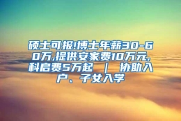 硕士可报!博士年薪30-60万,提供安家费10万元,科启费5万起 ｜ 协助入户、子女入学