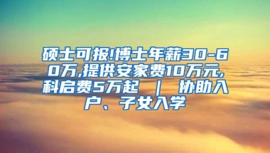 硕士可报!博士年薪30-60万,提供安家费10万元,科启费5万起 ｜ 协助入户、子女入学