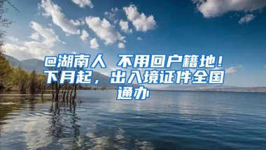 @湖南人 不用回户籍地！下月起，出入境证件全国通办