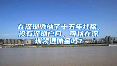 在深圳缴纳了十五年社保，没有深圳户口，可以在深圳领退休金吗？