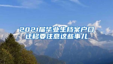 2021届毕业生档案户口迁移要注意这些事儿