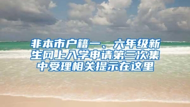 非本市户籍一、六年级新生网上入学申请第三次集中受理相关提示在这里→