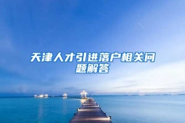 天津人才引进落户相关问题解答