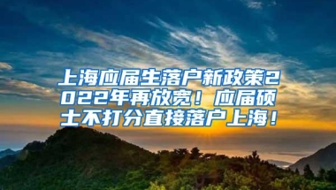 上海应届生落户新政策2022年再放宽！应届硕士不打分直接落户上海！