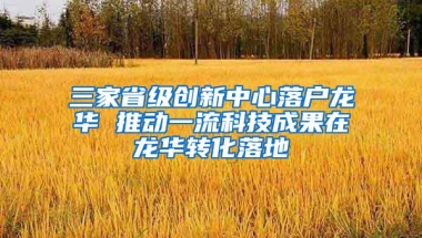 三家省级创新中心落户龙华 推动一流科技成果在龙华转化落地