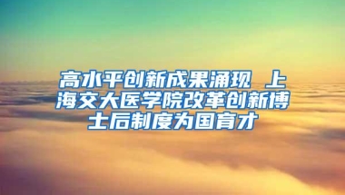 高水平创新成果涌现 上海交大医学院改革创新博士后制度为国育才