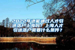 2022年还能通过人才引进落户上海吗？上海人才引进落户需要什么条件？