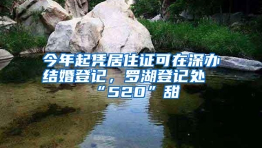 今年起凭居住证可在深办结婚登记，罗湖登记处“520”甜齁