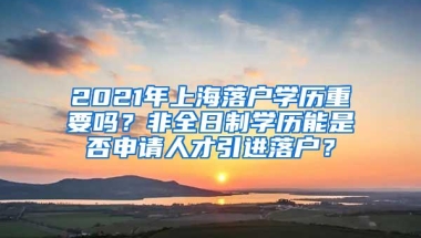 2021年上海落户学历重要吗？非全日制学历能是否申请人才引进落户？