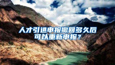 人才引进申报撤回多久后可以重新申报？