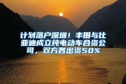 计划落户深圳！丰田与比亚迪成立纯电动车合资公司，双方各出资50%