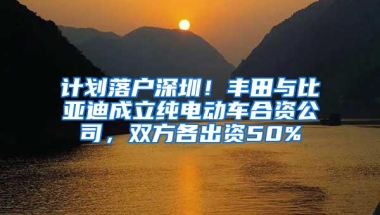 计划落户深圳！丰田与比亚迪成立纯电动车合资公司，双方各出资50%