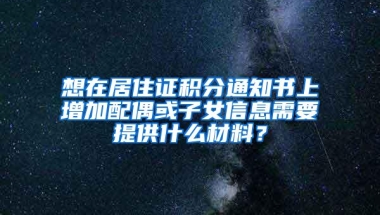 想在居住证积分通知书上增加配偶或子女信息需要提供什么材料？