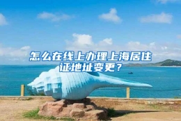 怎么在线上办理上海居住证地址变更？