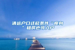 清远户口迁移条件“瘦身”租房也可入户