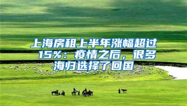 上海房租上半年涨幅超过 15%：疫情之后，很多海归选择了回国