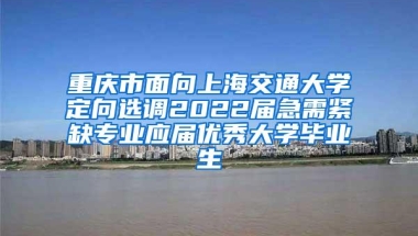 重庆市面向上海交通大学定向选调2022届急需紧缺专业应届优秀大学毕业生