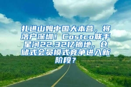 扎进山姆中国大本营，将落户深圳！Costco联手星河22.32亿摘地，仓储式会员模式竞争进入新阶段？