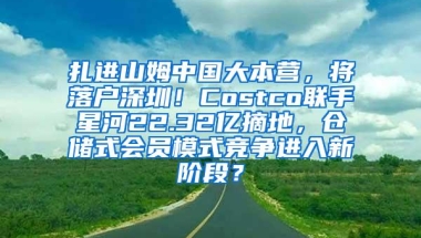 扎进山姆中国大本营，将落户深圳！Costco联手星河22.32亿摘地，仓储式会员模式竞争进入新阶段？