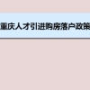 重庆人才引进购房落户政策,重庆人才落户买房补贴有那些