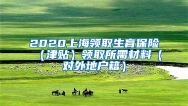 2020上海领取生育保险（津贴）领取所需材料（对外地户籍）