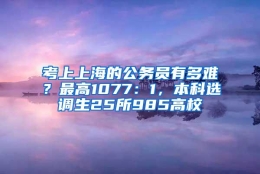 考上上海的公务员有多难？最高1077：1，本科选调生25所985高校