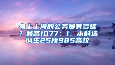 考上上海的公务员有多难？最高1077：1，本科选调生25所985高校