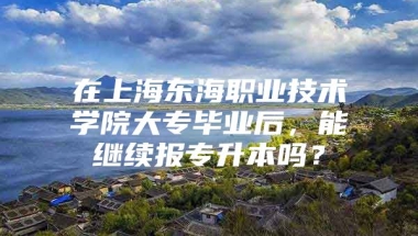 在上海东海职业技术学院大专毕业后，能继续报专升本吗？