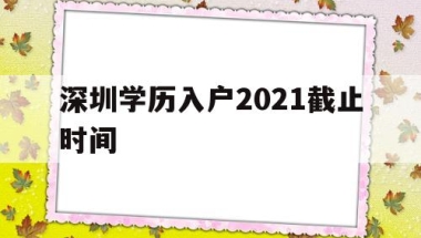 深圳学历入户2021截止时间(深圳毕业生入户条件2021新规定)