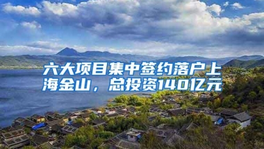 六大项目集中签约落户上海金山，总投资140亿元