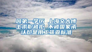 因第一学历 上海交大博士求职被拒 不被国家承认却是用工筛查标准