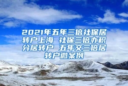 2021年五年三倍社保居转户上海 社保三倍办积分居转户 五年交三倍居转户微案例