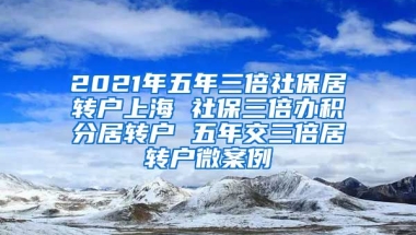 2021年五年三倍社保居转户上海 社保三倍办积分居转户 五年交三倍居转户微案例