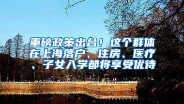 重磅政策出台！这个群体在上海落户、住房、医疗、子女入学都将享受优待